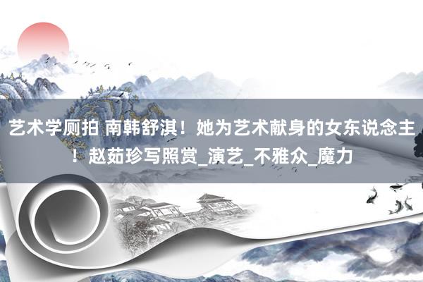 艺术学厕拍 南韩舒淇！她为艺术献身的女东说念主！赵茹珍写照赏_演艺_不雅众_魔力