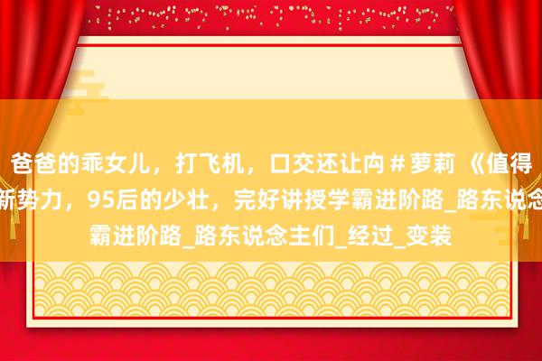 爸爸的乖女儿，打飞机，口交还让禸＃萝莉 《值得爱》王安宇荧屏新势力，95后的少壮，完好讲授学霸进阶路_路东说念主们_经过_变装