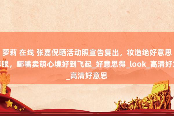 萝莉 在线 张嘉倪晒活动照宣告复出，妆造绝好意思超养眼，嘟嘴卖萌心境好到飞起_好意思得_look_高清好意思