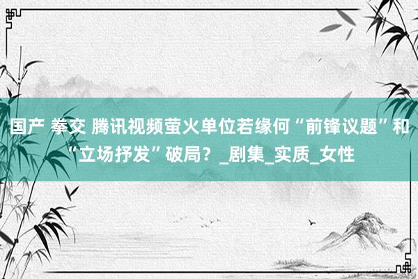 国产 拳交 腾讯视频萤火单位若缘何“前锋议题”和“立场抒发”破局？_剧集_实质_女性