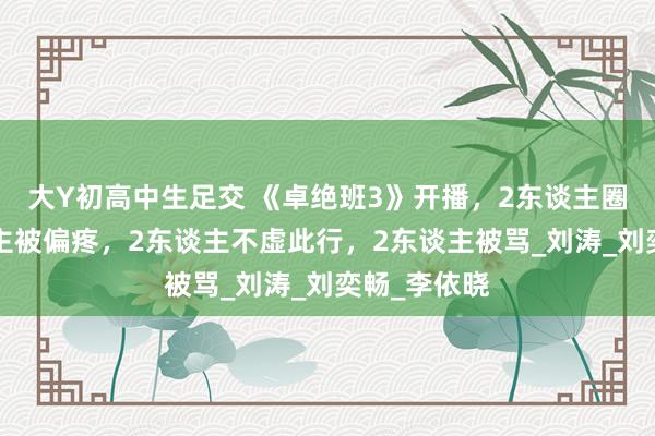 大Y初高中生足交 《卓绝班3》开播，2东谈主圈粉，1东谈主被偏疼，2东谈主不虚此行，2东谈主被骂_刘涛_刘奕畅_李依晓
