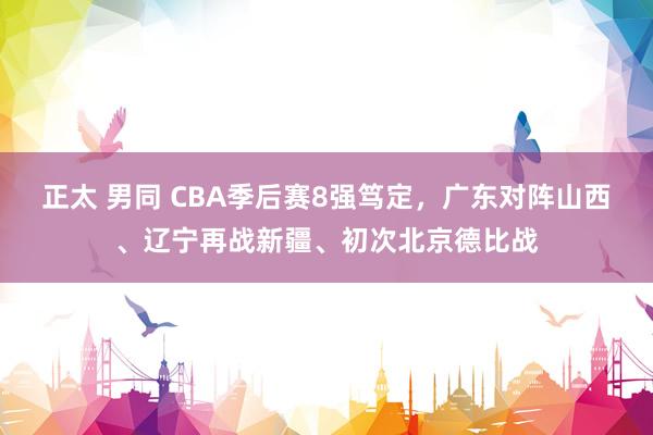 正太 男同 CBA季后赛8强笃定，广东对阵山西、辽宁再战新疆、初次北京德比战
