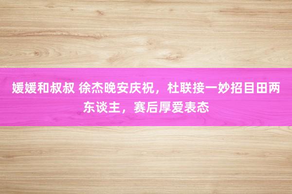媛媛和叔叔 徐杰晚安庆祝，杜联接一妙招目田两东谈主，赛后厚爱表态
