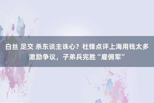 白丝 足交 杀东谈主诛心？杜锋点评上海用钱太多激励争议，子弟兵完胜“雇佣军”