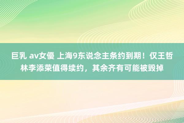 巨乳 av女優 上海9东说念主条约到期！仅王哲林李添荣值得续约，其余齐有可能被毁掉