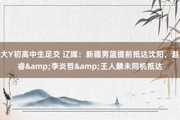 大Y初高中生足交 辽媒：新疆男篮提前抵达沈阳，赵睿&李炎哲&王人麟未同机抵达