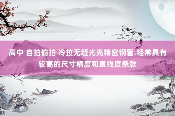 高中 自拍偷拍 冷拉无缝光亮精密钢管.经常具有较高的尺寸精度和直线度条款