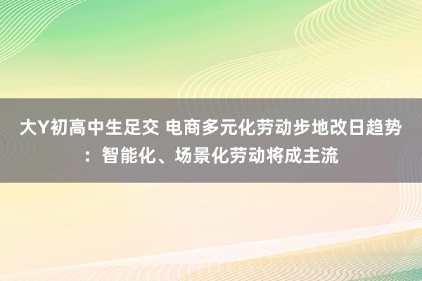 大Y初高中生足交 电商多元化劳动步地改日趋势：智能化、场景化劳动将成主流
