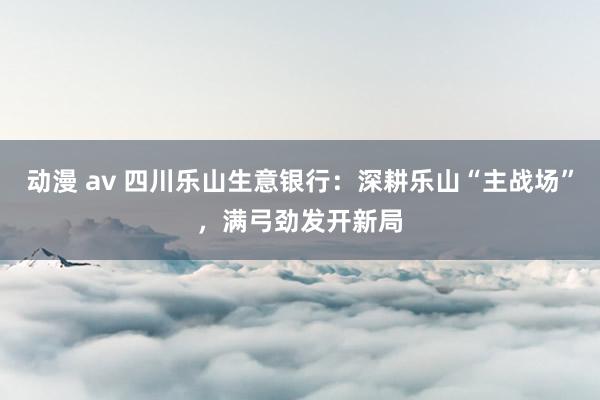 动漫 av 四川乐山生意银行：深耕乐山“主战场”，满弓劲发开新局