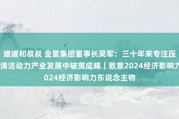 媛媛和叔叔 金星集团董事长吴军：三十年来专注压缩机制造 在清洁动力产业发展中破茧成蝶｜致意2024经济影响力东说念主物
