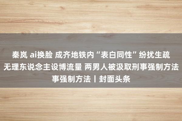 秦岚 ai换脸 成齐地铁内“表白同性”纷扰生疏东说念主：无理东说念主设博流量 两男人被汲取刑事强制方法丨封面头条
