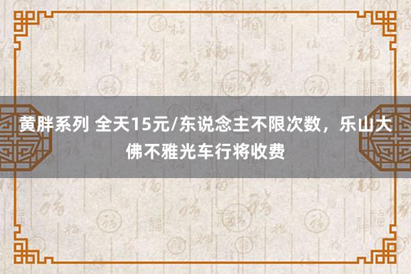 黄胖系列 全天15元/东说念主不限次数，乐山大佛不雅光车行将收费