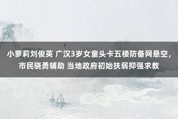 小萝莉刘俊英 广汉3岁女童头卡五楼防备网悬空，市民骁勇辅助 当地政府初始扶弱抑强求教