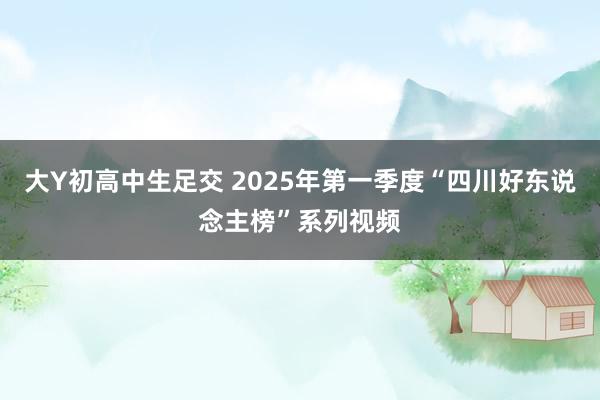 大Y初高中生足交 2025年第一季度“四川好东说念主榜”系列视频