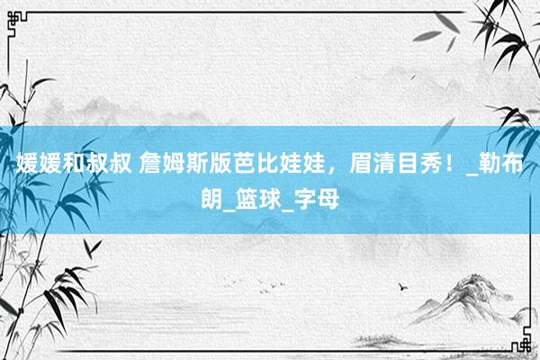 媛媛和叔叔 詹姆斯版芭比娃娃，眉清目秀！_勒布朗_篮球_字母