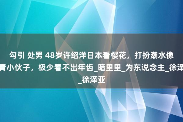 勾引 处男 48岁许绍洋日本看樱花，打扮潮水像年青小伙子，极少看不出年齿_暗里里_为东说念主_徐泽亚