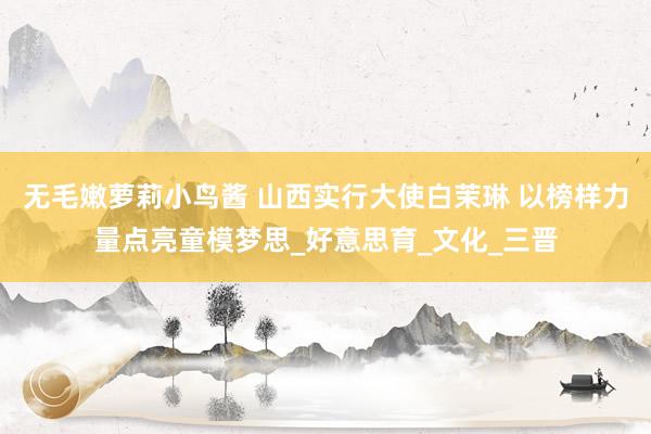 无毛嫩萝莉小鸟酱 山西实行大使白茉琳 以榜样力量点亮童模梦思_好意思育_文化_三晋
