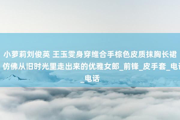 小萝莉刘俊英 王玉雯身穿维合手棕色皮质抹胸长裙，仿佛从旧时光里走出来的优雅女郎_前锋_皮手套_电话