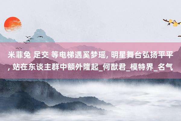米菲兔 足交 等电梯遇奚梦瑶, 明星舞台弘扬平平, 站在东谈主群中额外隆起_何猷君_模特界_名气
