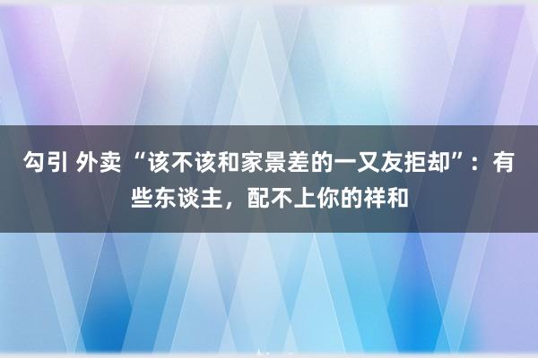 勾引 外卖 “该不该和家景差的一又友拒却”：有些东谈主，配不上你的祥和
