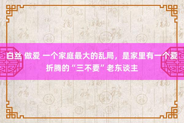 白丝 做爱 一个家庭最大的乱局，是家里有一个爱折腾的“三不要”老东谈主