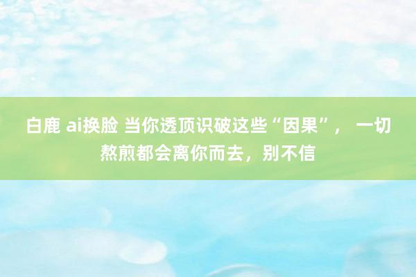 白鹿 ai换脸 当你透顶识破这些“因果”， 一切熬煎都会离你而去，别不信