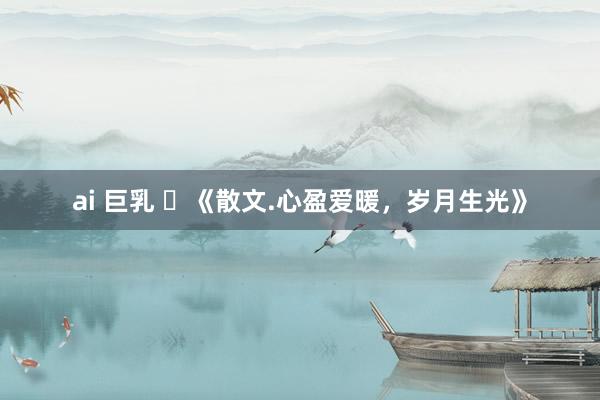 ai 巨乳 ​《散文.心盈爱暖，岁月生光》