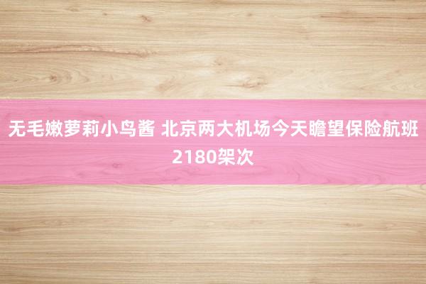 无毛嫩萝莉小鸟酱 北京两大机场今天瞻望保险航班2180架次