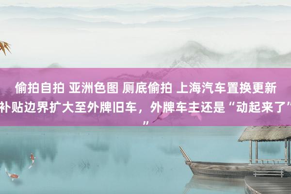 偷拍自拍 亚洲色图 厕底偷拍 上海汽车置换更新补贴边界扩大至外牌旧车，外牌车主还是“动起来了”