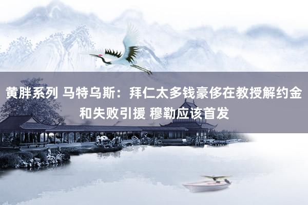 黄胖系列 马特乌斯：拜仁太多钱豪侈在教授解约金和失败引援 穆勒应该首发
