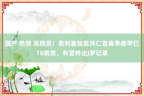 国产 色情 高档货！奥利塞加盟拜仁首赛季德甲已10助攻，有望特出J罗记录