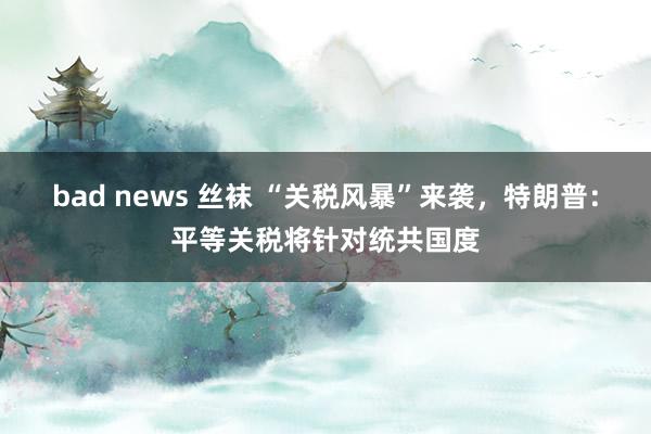 bad news 丝袜 “关税风暴”来袭，特朗普：平等关税将针对统共国度