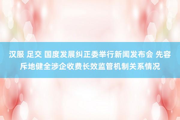 汉服 足交 国度发展纠正委举行新闻发布会 先容斥地健全涉企收费长效监管机制关系情况