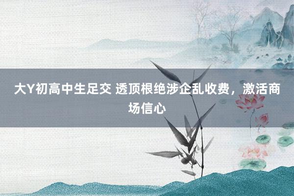 大Y初高中生足交 透顶根绝涉企乱收费，激活商场信心