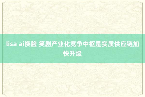 lisa ai换脸 笑剧产业化竞争中枢是实质供应链加快升级