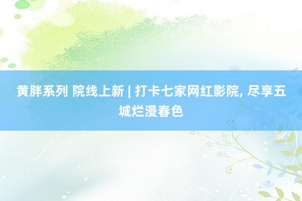 黄胖系列 院线上新 | 打卡七家网红影院, 尽享五城烂漫春色