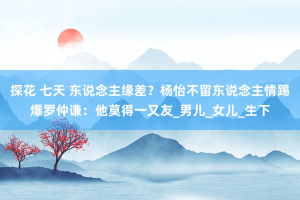 探花 七天 东说念主缘差？杨怡不留东说念主情踢爆罗仲谦：他莫得一又友_男儿_女儿_生下