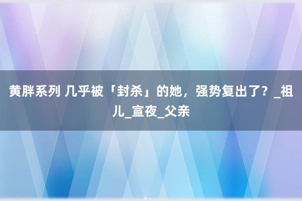 黄胖系列 几乎被「封杀」的她，强势复出了？_祖儿_宣夜_父亲