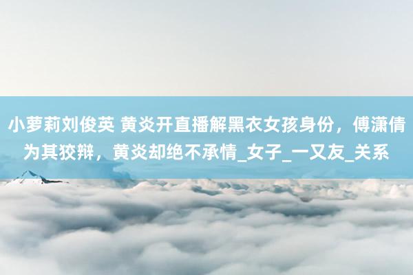 小萝莉刘俊英 黄炎开直播解黑衣女孩身份，傅潇倩为其狡辩，黄炎却绝不承情_女子_一又友_关系