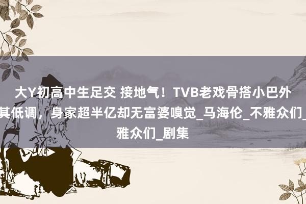 大Y初高中生足交 接地气！TVB老戏骨搭小巴外出极其低调，身家超半亿却无富婆嗅觉_马海伦_不雅众们_剧集