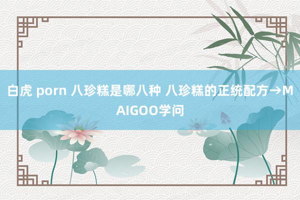 白虎 porn 八珍糕是哪八种 八珍糕的正统配方→MAIGOO学问