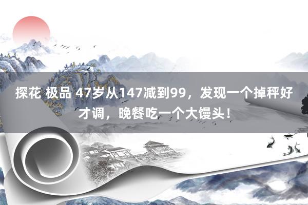 探花 极品 47岁从147减到99，发现一个掉秤好才调，晚餐吃一个大馒头！
