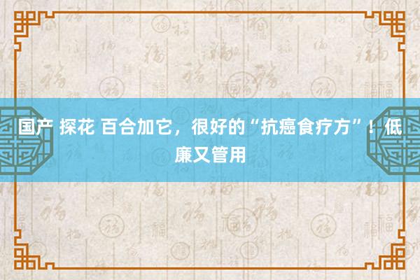 国产 探花 百合加它，很好的“抗癌食疗方”！低廉又管用