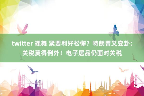 twitter 裸舞 紧要利好松懈？特朗普又变卦：关税莫得例外！电子居品仍面对关税