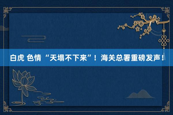 白虎 色情 “天塌不下来”！海关总署重磅发声！