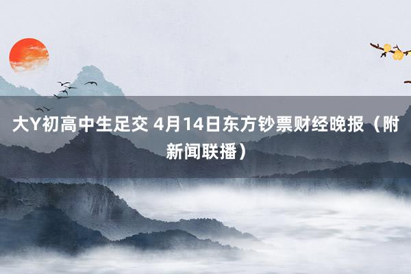 大Y初高中生足交 4月14日东方钞票财经晚报（附新闻联播）
