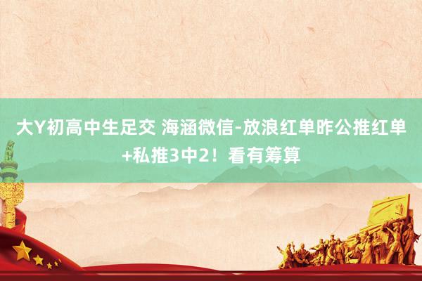 大Y初高中生足交 海涵微信-放浪红单昨公推红单+私推3中2！看有筹算