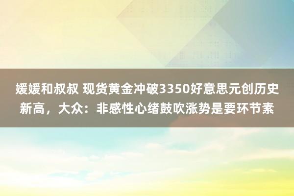媛媛和叔叔 现货黄金冲破3350好意思元创历史新高，大众：非感性心绪鼓吹涨势是要环节素