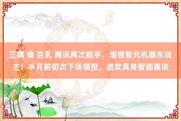 三隅 倫 巨乳 腾讯再次脱手，增捏智元机器东谈主！半月前初次下场领投，进攻具身智能赛谈
