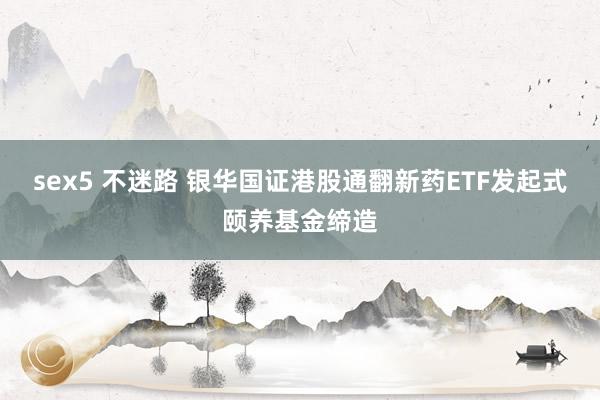 sex5 不迷路 银华国证港股通翻新药ETF发起式颐养基金缔造